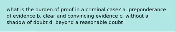 what is the burden of proof in a criminal case? a. preponderance of evidence b. clear and convincing evidence c. without a shadow of doubt d. beyond a reasonable doubt