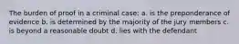 The burden of proof in a criminal case: a. is the preponderance of evidence b. is determined by the majority of the jury members c. is beyond a reasonable doubt d. lies with the defendant