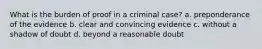 What is the burden of proof in a criminal case? a. preponderance of the evidence b. clear and convincing evidence c. without a shadow of doubt d. beyond a reasonable doubt