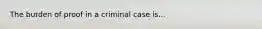 The burden of proof in a criminal case is...