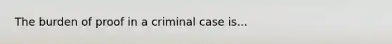 The burden of proof in a criminal case is...