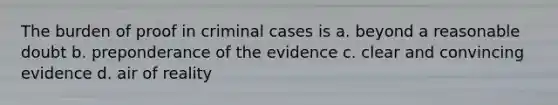 The burden of proof in criminal cases is a. beyond a reasonable doubt b. preponderance of the evidence c. clear and convincing evidence d. air of reality