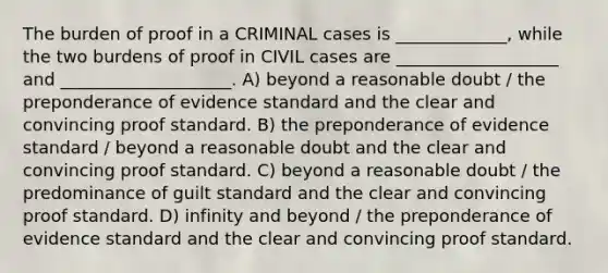 The burden of proof in a CRIMINAL cases is _____________, while the two burdens of proof in CIVIL cases are ___________________ and ____________________. A) beyond a reasonable doubt / the preponderance of evidence standard and the clear and convincing proof standard. B) the preponderance of evidence standard / beyond a reasonable doubt and the clear and convincing proof standard. C) beyond a reasonable doubt / the predominance of guilt standard and the clear and convincing proof standard. D) infinity and beyond / the preponderance of evidence standard and the clear and convincing proof standard.