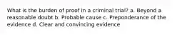 What is the burden of proof in a criminal trial? a. Beyond a reasonable doubt b. Probable cause c. Preponderance of the evidence d. Clear and convincing evidence