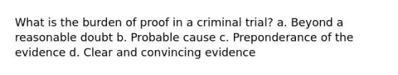 What is the burden of proof in a criminal trial? a. Beyond a reasonable doubt b. Probable cause c. Preponderance of the evidence d. Clear and convincing evidence