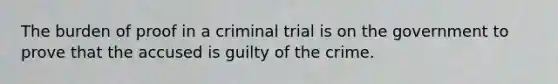 The burden of proof in a criminal trial is on the government to prove that the accused is guilty of the crime.