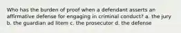 Who has the burden of proof when a defendant asserts an affirmative defense for engaging in criminal conduct? a. the jury b. the guardian ad litem c. the prosecutor d. the defense