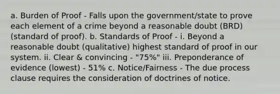 a. Burden of Proof - Falls upon the government/state to prove each element of a crime beyond a reasonable doubt (BRD) (standard of proof). b. Standards of Proof - i. Beyond a reasonable doubt (qualitative) highest standard of proof in our system. ii. Clear & convincing - "75%" iii. Preponderance of evidence (lowest) - 51% c. Notice/Fairness - The due process clause requires the consideration of doctrines of notice.