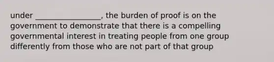 under _________________, the burden of proof is on the government to demonstrate that there is a compelling governmental interest in treating people from one group differently from those who are not part of that group