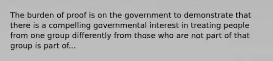 The burden of proof is on the government to demonstrate that there is a compelling governmental interest in treating people from one group differently from those who are not part of that group is part of...