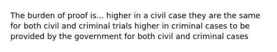 The burden of proof is... higher in a civil case they are the same for both civil and criminal trials higher in criminal cases to be provided by the government for both civil and criminal cases