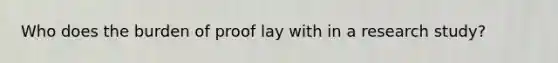 Who does the burden of proof lay with in a research study?