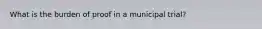 What is the burden of proof in a municipal trial?