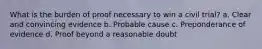 What is the burden of proof necessary to win a civil trial? a. Clear and convincing evidence b. Probable cause c. Preponderance of evidence d. Proof beyond a reasonable doubt