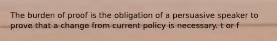 The burden of proof is the obligation of a persuasive speaker to prove that a change from current policy is necessary. t or f