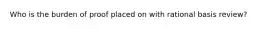 Who is the burden of proof placed on with rational basis review?