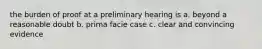 the burden of proof at a preliminary hearing is a. beyond a reasonable doubt b. prima facie case c. clear and convincing evidence