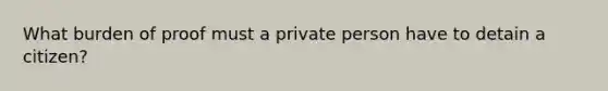 What burden of proof must a private person have to detain a citizen?