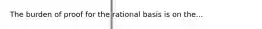 The burden of proof for the rational basis is on the...