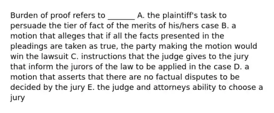 Burden of proof refers to _______ A. the plaintiff's task to persuade the tier of fact of the merits of his/hers case B. a motion that alleges that if all the facts presented in the pleadings are taken as true, the party making the motion would win the lawsuit C. instructions that the judge gives to the jury that inform the jurors of the law to be applied in the case D. a motion that asserts that there are no factual disputes to be decided by the jury E. the judge and attorneys ability to choose a jury