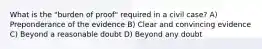 What is the "burden of proof" required in a civil case? A) Preponderance of the evidence B) Clear and convincing evidence C) Beyond a reasonable doubt D) Beyond any doubt