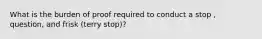 What is the burden of proof required to conduct a stop , question, and frisk (terry stop)?