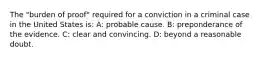 The "burden of proof" required for a conviction in a criminal case in the United States is: A: probable cause. B: preponderance of the evidence. C: clear and convincing. D: beyond a reasonable doubt.