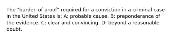 The "burden of proof" required for a conviction in a criminal case in the United States is: A: probable cause. B: preponderance of the evidence. C: clear and convincing. D: beyond a reasonable doubt.