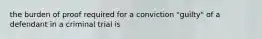 the burden of proof required for a conviction "guilty" of a defendant in a criminal trial is