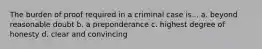 The burden of proof required in a criminal case is... a. beyond reasonable doubt b. a preponderance c. highest degree of honesty d. clear and convincing