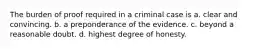 The burden of proof required in a criminal case is a. clear and convincing. b. a preponderance of the evidence. c. beyond a reasonable doubt. d. highest degree of honesty.