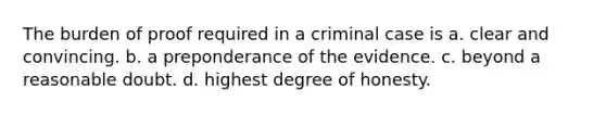 The burden of proof required in a criminal case is a. clear and convincing. b. a preponderance of the evidence. c. beyond a reasonable doubt. d. highest degree of honesty.