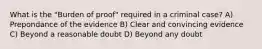 What is the "Burden of proof" required in a criminal case? A) Prepondance of the evidence B) Clear and convincing evidence C) Beyond a reasonable doubt D) Beyond any doubt