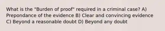 What is the "Burden of proof" required in a criminal case? A) Prepondance of the evidence B) Clear and convincing evidence C) Beyond a reasonable doubt D) Beyond any doubt