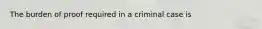 The burden of proof required in a criminal case is