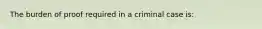 The burden of proof required in a criminal case is: