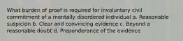 What burden of proof is required for involuntary civil commitment of a mentally disordered individual a. Reasonable suspicion b. Clear and convincing evidence c. Beyond a reasonable doubt d. Preponderance of the evidence