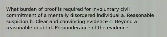 What burden of proof is required for involuntary civil commitment of a mentally disordered individual a. Reasonable suspicion b. Clear and convincing evidence c. Beyond a reasonable doubt d. Preponderance of the evidence