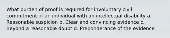 What burden of proof is required for involuntary civil commitment of an individual with an intellectual disability a. Reasonable suspicion b. Clear and convincing evidence c. Beyond a reasonable doubt d. Preponderance of the evidence