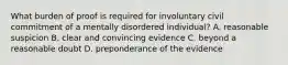 What burden of proof is required for involuntary civil commitment of a mentally disordered individual? A. reasonable suspicion B. clear and convincing evidence C. beyond a reasonable doubt D. preponderance of the evidence