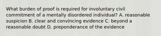 What burden of proof is required for involuntary civil commitment of a mentally disordered individual? A. reasonable suspicion B. clear and convincing evidence C. beyond a reasonable doubt D. preponderance of the evidence