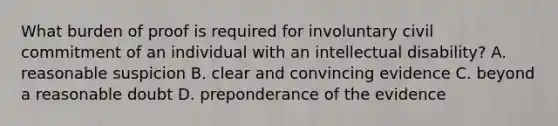 What burden of proof is required for involuntary civil commitment of an individual with an intellectual disability? A. reasonable suspicion B. clear and convincing evidence C. beyond a reasonable doubt D. preponderance of the evidence