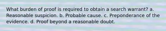 What burden of proof is required to obtain a search warrant? a. Reasonable suspicion. b. Probable cause. c. Preponderance of the evidence. d. Proof beyond a reasonable doubt.