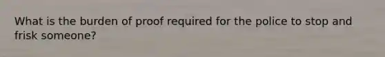 What is the burden of proof required for the police to stop and frisk someone?