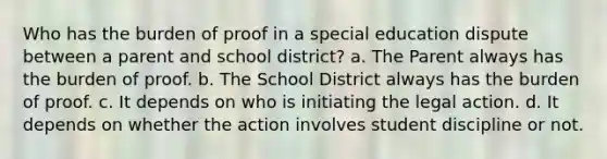 Who has the burden of proof in a special education dispute between a parent and school district? a. The Parent always has the burden of proof. b. The School District always has the burden of proof. c. It depends on who is initiating the legal action. d. It depends on whether the action involves student discipline or not.