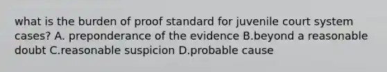 what is the burden of proof standard for juvenile court system cases? A. preponderance of the evidence B.beyond a reasonable doubt C.reasonable suspicion D.probable cause