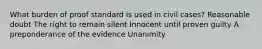 What burden of proof standard is used in civil cases? Reasonable doubt The right to remain silent Innocent until proven guilty A preponderance of the evidence Unanimity