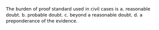 The burden of proof standard used in civil cases is a. reasonable doubt. b. probable doubt. c. beyond a reasonable doubt. d. a preponderance of the evidence.