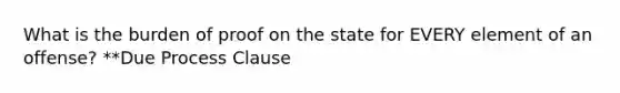 What is the burden of proof on the state for EVERY element of an offense? **Due Process Clause