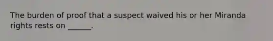 The burden of proof that a suspect waived his or her Miranda rights rests on ______.